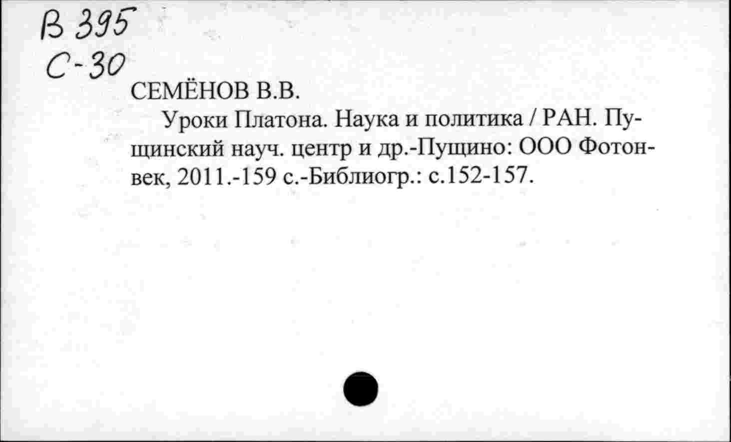 ﻿ЧЬЗЬ
С-30
СЕМЕНОВ В.В.
Уроки Платона. Наука и политика / РАН. Пу-щинский науч, центр и др.-Пущино: ООО Фотон-век, 2011.-159 с.-Библиогр.: с. 152-157.